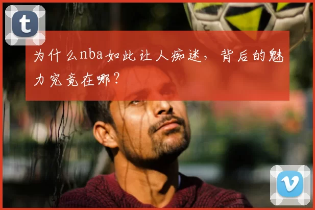 为什么nba如此让人痴迷,背后的魅力究竟在哪?