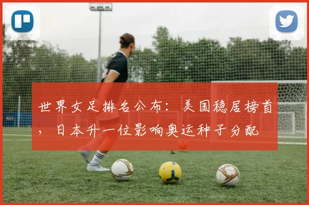 世界女足排名公布:美国稳居榜首,日本升一位影响奥运种子分配