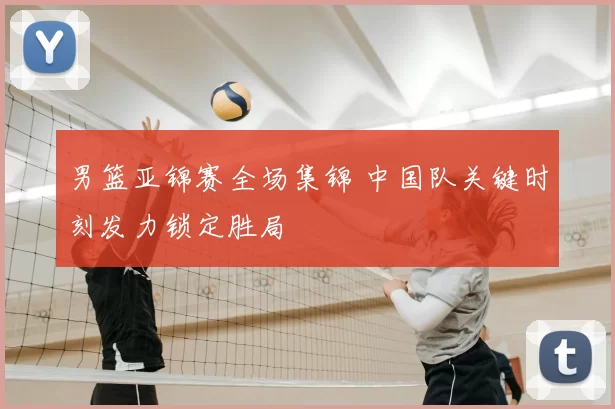 男篮亚锦赛全场集锦 中国队关键时刻发力锁定胜局