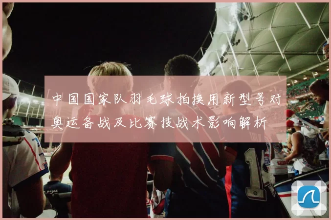 中国国家队羽毛球拍换用新型号对奥运备战及比赛技战术影响解析
