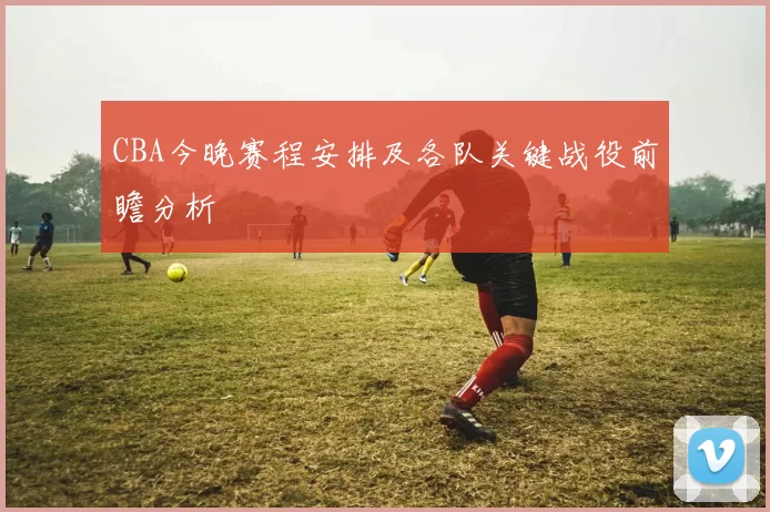 CBA今晚赛程安排及各队关键战役前瞻分析