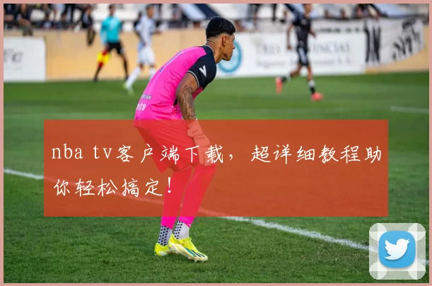 nba tv客户端下载，超详细教程助你轻松搞定！