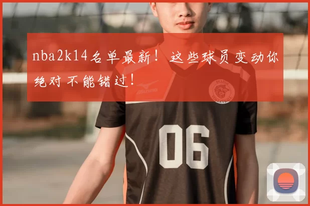 nba2k14名单最新!这些球员变动你绝对不能错过!