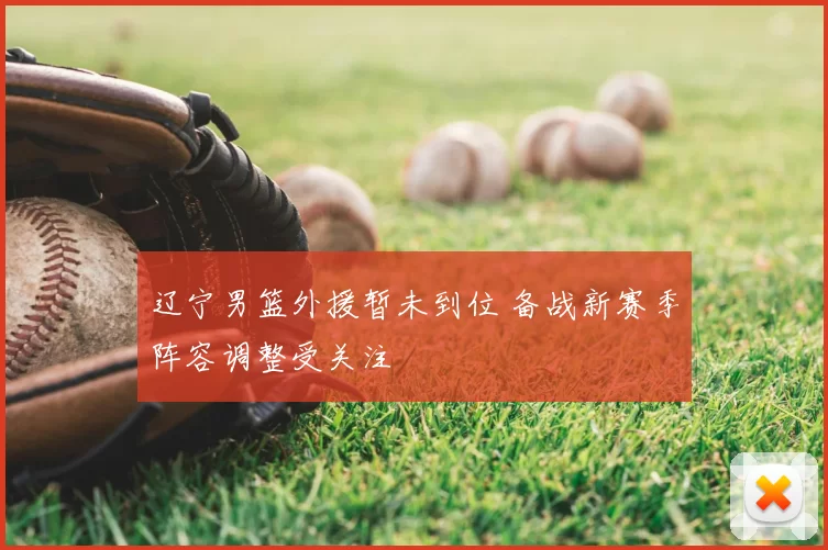 辽宁男篮外援暂未到位 备战新赛季阵容调整受关注