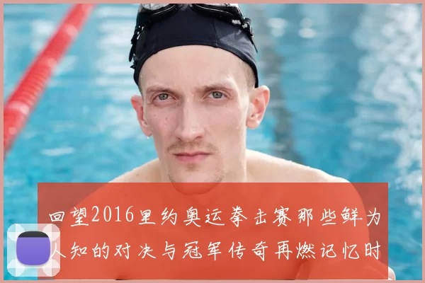 回望2016里约奥运拳击赛那些鲜为人知的对决与冠军传奇再燃记忆时刻